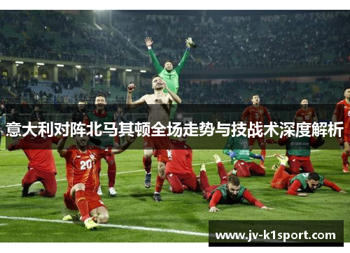 意大利对阵北马其顿全场走势与技战术深度解析