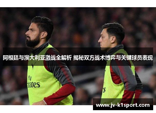 阿根廷与澳大利亚激战全解析 揭秘双方战术博弈与关键球员表现