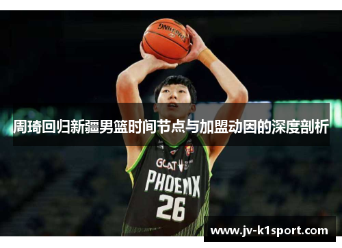 周琦回归新疆男篮时间节点与加盟动因的深度剖析
