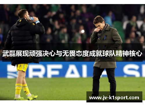 武磊展现顽强决心与无畏态度成就球队精神核心