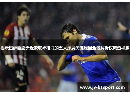 揭示巴萨始终无缘欧联杯桂冠的五大深层关键原因全景解析权威透视版